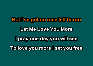 But I've got no race left to run
Let Me Love You More

I pray one day you will see

To love you more I set you free