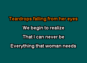 Teardrops falling from her eyes

We begin to realize
That I can never be

Everything that woman needs