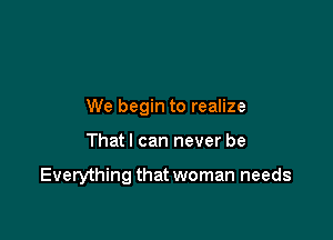 We begin to realize

That I can never be

Everything that woman needs