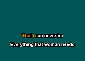 That I can never be

Everything that woman needs