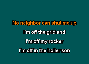 No neighbor can shut me up

I'm offthe grid and

I'm off my rocker

I'm off in the holler son