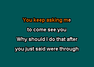 You keep asking me
to come see you

Why should I do that after

you just said were through