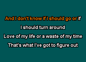 And I don't know ifl should go or if
I should turn around
Love of my life or a waste of my time

That's what I've got to figure out