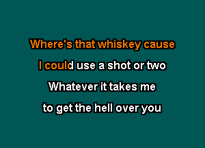 Where's that whiskey cause

I could use a shot or two
Whatever it takes me

to get the hell over you