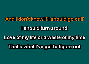 And I don't know ifl should go or if
I should turn around
Love of my life or a waste of my time

That's what I've got to figure out