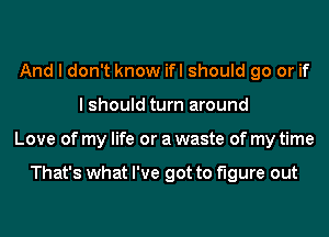 And I don't know ifl should go or if
I should turn around
Love of my life or a waste of my time

That's what I've got to figure out