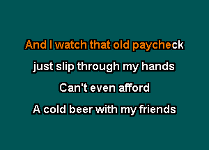 And I watch that old paycheck
just slip through my hands

Can't even afford

A cold beer with my friends