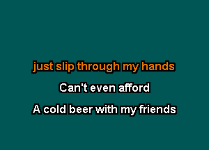 just slip through my hands

Can't even afford

A cold beer with my friends