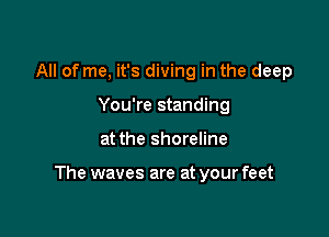 All of me, it's diving in the deep
You're standing

at the shoreline

The waves are at your feet