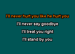 I'll never hurt you like he hurt you

I'll never say goodbye

I'll treat you right

I'll stand by you