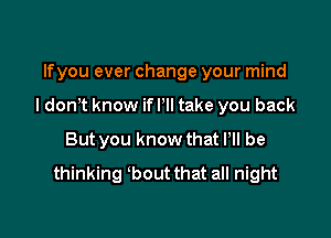 lfyou ever change your mind

I don't know if I'll take you back

But you know that ltll be
thinking bout that all night