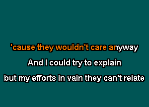 'cause they wouldn't care anyway

And I could try to explain

but my efforts in vain they can't relate