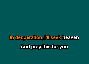 ln desperation, I'll seek heaven

And pray this for you