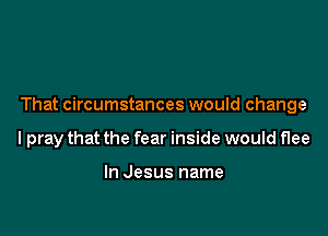 That circumstances would change

lpray that the fear inside would flee

In Jesus name