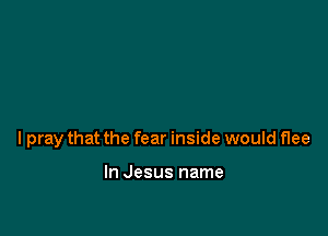 lpray that the fear inside would flee

In Jesus name