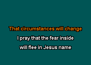 That circumstances will change

I pray that the fear inside

will flee in Jesus name