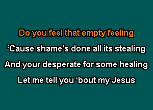 Do you feel that empty feeling
KCause shameys done all its stealing
And your desperate for some healing

Let me tell you obout my Jesus