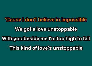 'Cause I don't believe in impossible
We got a love unstoppable
With you beside me I'm too high to fall

This kind oflove's unstoppable