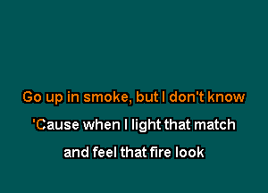 Go up in smoke, but I don't know

'Cause when I light that match

and feel that tire look