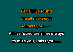 But all I've found
are all new ways

to miss you ........

All I've found are all-new ways

to miss you, I miss you ......