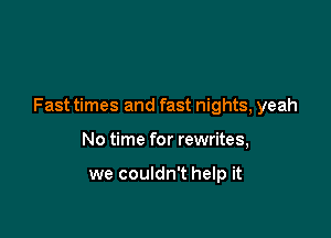 Fast times and fast nights, yeah

No time for rewrites,

we couldn't help it