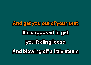 And get you out ofyour seat

lfs supposed to get

you feeling loose

And blowing offa little steam