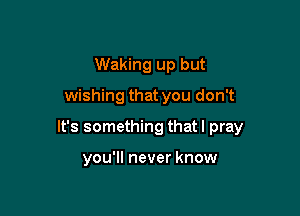 Waking up but

wishing that you don't

It's something that I pray

you'll never know