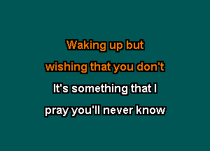 Waking up but
wishing that you don't

It's something thatl

pray you'll never know