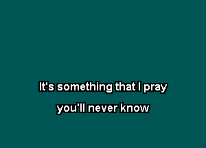 It's something that I pray

you'll never know