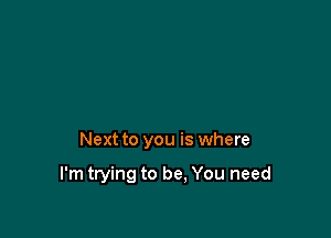 Next to you is where

I'm trying to be, You need