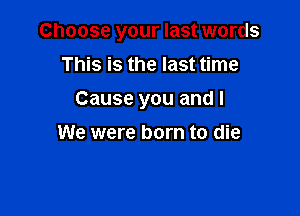 Choose your last words

This is the last time
Cause you and I
We were born to die