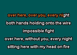 over here, over you, every night
both hands holding onto the wire
impossible fight
over here, without you, every night

sitting here with my head on fire