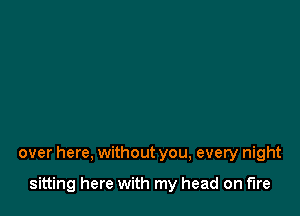 over here, without you, every night

sitting here with my head on fire