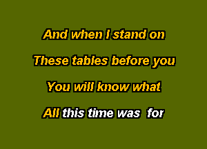 And when Istand on

These tables before you

You will know what

All this time was for