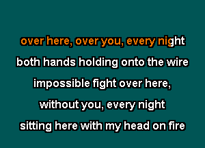 over here, over you, every night
both hands holding onto the wire
impossible fight over here,
without you, every night

sitting here with my head on fire