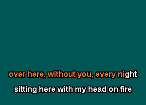 over here, without you, every night

sitting here with my head on fire