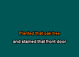 Planted that oak tree

and stained that front door
