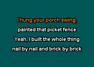 I hung your porch swing,
painted that picket fence
Yeah, I built the whole thing

nail by nail and brick by brick