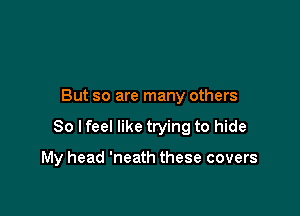 But so are many others

So lfeel like trying to hide

My head 'neath these covers