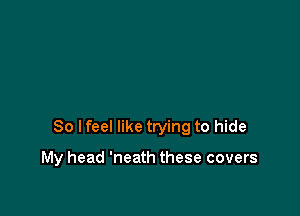 So lfeel like trying to hide

My head 'neath these covers