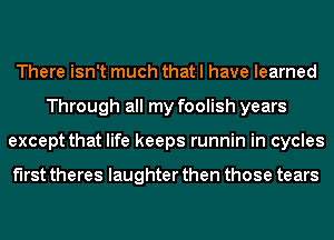 There isn't much that I have learned
Through all my foolish years
except that life keeps runnin in cycles

f'lrst theres laughter then those tears