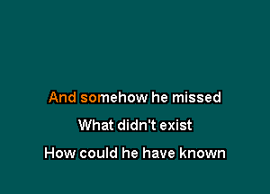 And somehow he missed
What didn't exist

How could he have known