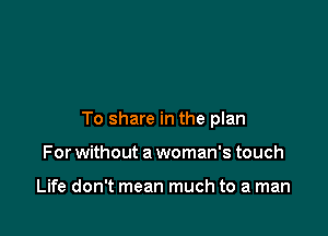 To share in the plan

For without a woman's touch

Life don't mean much to a man