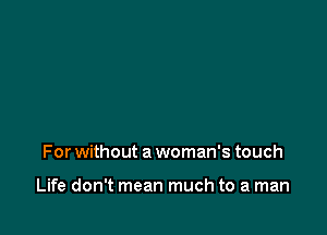 For without a woman's touch

Life don't mean much to a man