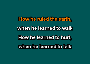 How he ruled the earth,

when he learned to walk

How he learned to hurt,

when he learned to talk