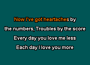 Now I've got heartaches by
the numbers, Troubles by the score

Every day you love me less

Each dayl love you more