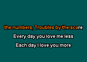 the numbers, Troubles by the score

Every day you love me less

Each dayl love you more