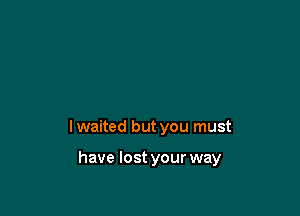 lwaited but you must

have lost your way