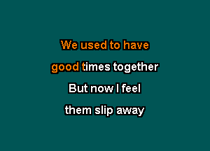 We used to have
good times together

But now I feel

them slip away