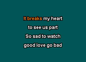 It breaks my heart

to see us part
So sad to watch

good love go bad